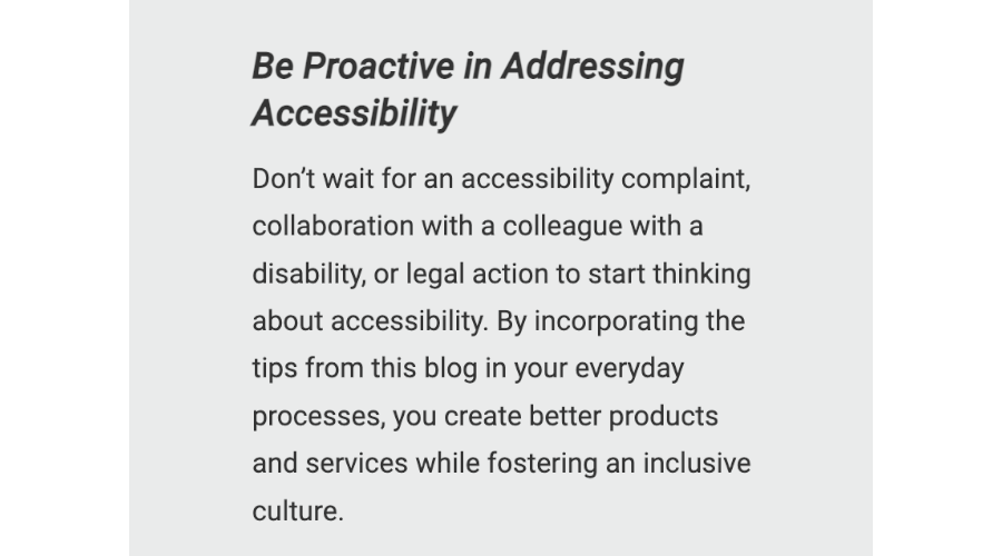 Be Proactive in Addressing Accessibility: Don't wait for an accessibility complaint, collaboration with a colleague with a disability, or legal action to start thinking about accessibility. By incorporating the tips from this blog in your everyday processes, you create better products and services while fostering an inclusive culture.